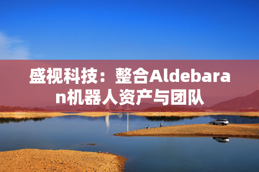 盛视科技：整合Aldebaran机器人资产与团队
