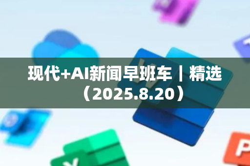 现代+AI新闻早班车｜精选（2025.8.20）