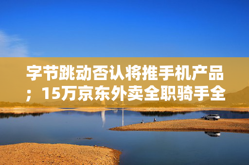 字节跳动否认将推手机产品；15万京东外卖全职骑手全部有五险一金｜未来商业早参