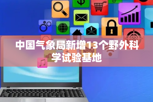中国气象局新增13个野外科学试验基地