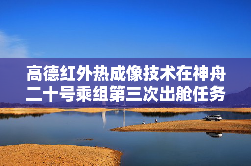 高德红外热成像技术在神舟二十号乘组第三次出舱任务中成功应用