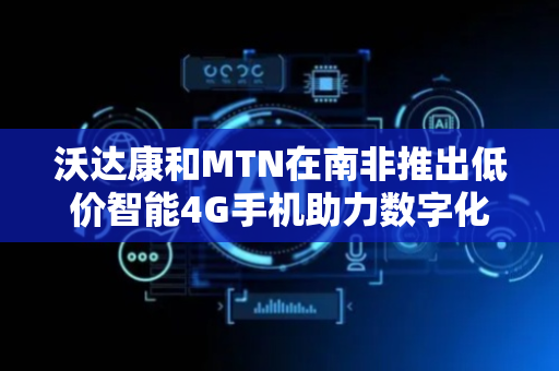 沃达康和MTN在南非推出低价智能4G手机助力数字化