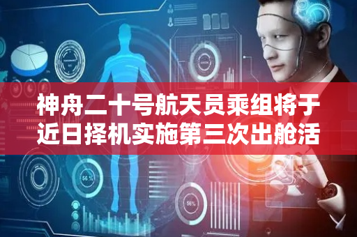 神舟二十号航天员乘组将于近日择机实施第三次出舱活动