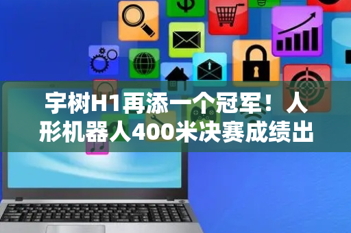 宇树H1再添一个冠军！人形机器人400米决赛成绩出炉