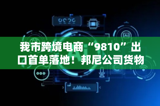 我市跨境电商“9810”出口首单落地！邦尼公司货物首发英国海外仓