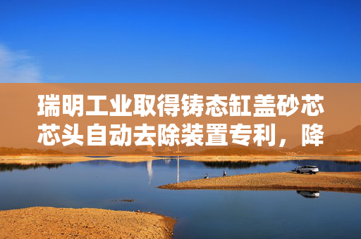 瑞明工业取得铸态缸盖砂芯芯头自动去除装置专利，降低工作强度