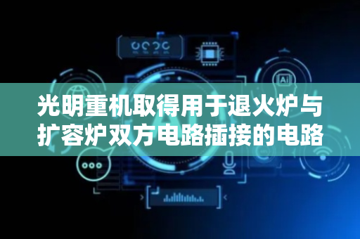 光明重机取得用于退火炉与扩容炉双方电路插接的电路对接偶专利，能自动连通和断开扩容炉与退火炉之间电路