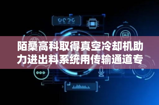 陌桑高科取得真空冷却机助力进出料系统用传输通道专利，减少物料传递停顿、散落