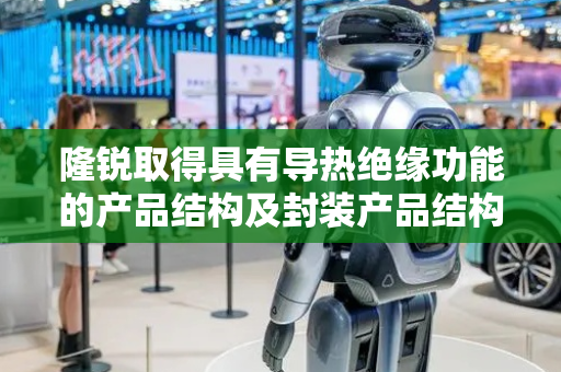 隆锐取得具有导热绝缘功能的产品结构及封装产品结构专利，使热固性导热绝缘基材层接触的散热主体的一部分直接接收散热主体释放的热能