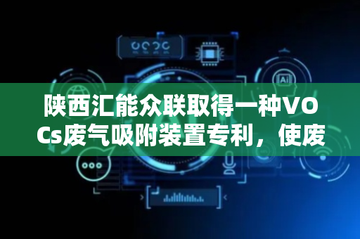 陕西汇能众联取得一种VOCs废气吸附装置专利，使废气干燥