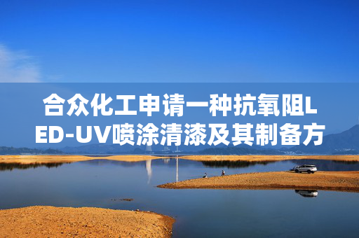 合众化工申请一种抗氧阻LED-UV喷涂清漆及其制备方法专利，提高主体固化速度的同时，防止因漆膜厚涂造成后期的开裂