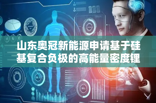 山东奥冠新能源申请基于硅基复合负极的高能量密度锂离子电池制备方法专利，制得的锂电池在高温条件下具有优异的能量密度和循环寿命