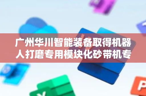 广州华川智能装备取得机器人打磨专用模块化砂带机专利，减少成本高数量多及占地空间过大问题