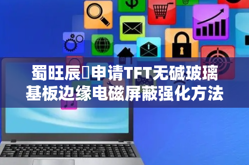 蜀旺辰昇申请TFT无碱玻璃基板边缘电磁屏蔽强化方法专利，显著提升玻璃基板边缘区域的电磁屏蔽效能