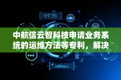 中航信云智科技申请业务系统的运维方法等专利，解决业务系统运维操作实时性较差的问题