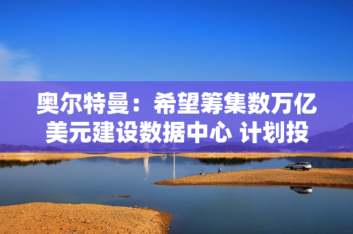 奥尔特曼：希望筹集数万亿美元建设数据中心 计划投资脑机接口公司