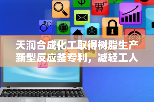 天润合成化工取得树脂生产新型反应釜专利，减轻工人对反应釜本体内部的清理效果