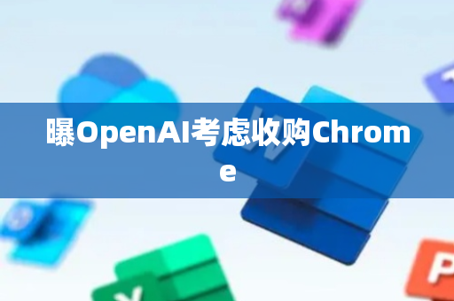 曝OpenAI考虑收购Chrome