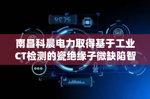 南昌科晨电力取得基于工业CT检测的瓷绝缘子微缺陷智能诊断系统及方法专利