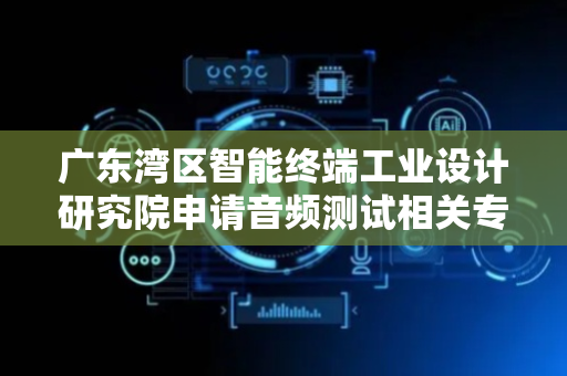 广东湾区智能终端工业设计研究院申请音频测试相关专利，快速、准确的测试效果