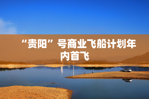 “贵阳”号商业飞船计划年内首飞