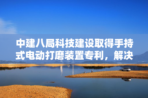 中建八局科技建设取得手持式电动打磨装置专利，解决现有技术中人工打磨异形构件效率低的问题