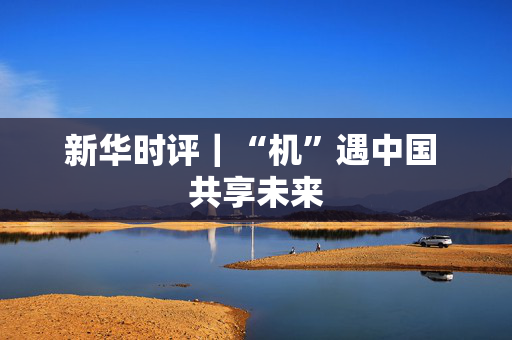 新华时评｜“机”遇中国 共享未来
