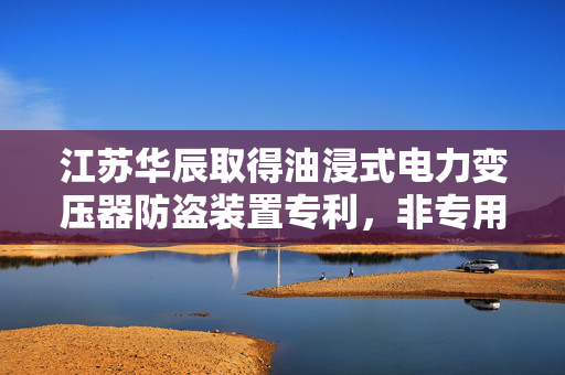 江苏华辰取得油浸式电力变压器防盗装置专利，非专用工具无法拆卸达到防盗目的