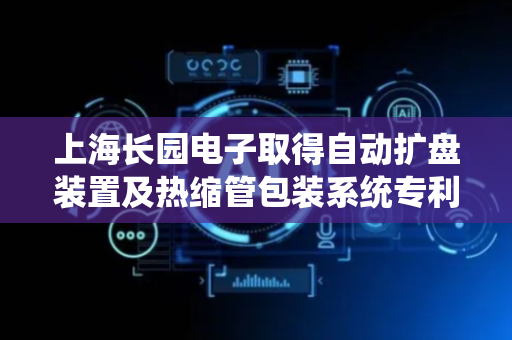 上海长园电子取得自动扩盘装置及热缩管包装系统专利，有效避免热缩管在上盘包装过程中与侧板边缘的摩擦