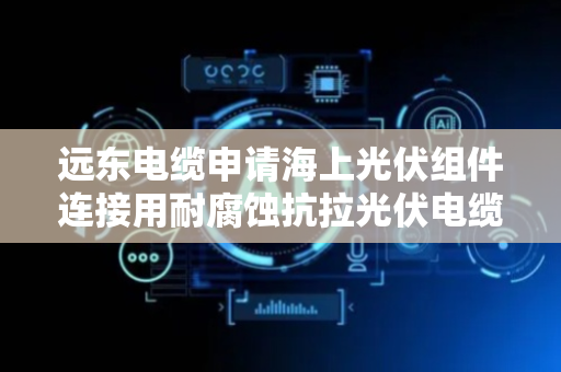 远东电缆申请海上光伏组件连接用耐腐蚀抗拉光伏电缆专利，降低电缆在弯曲过程中产生的应力
