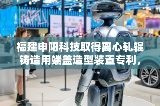 福建申阳科技取得离心轧辊铸造用端盖造型装置专利，提高整体型砂紧实度、强度