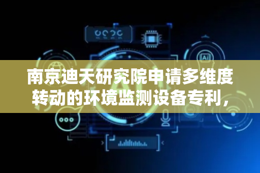 南京迪天研究院申请多维度转动的环境监测设备专利，有效减少监测盲区