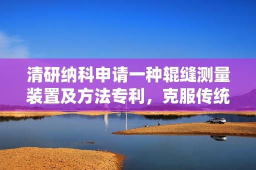 清研纳科申请一种辊缝测量装置及方法专利，克服传统机械式辊缝仪量程与精度不足的缺陷