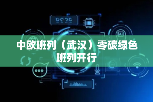 中欧班列（武汉）零碳绿色班列开行