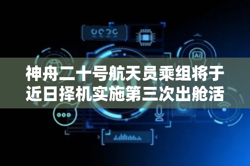 神舟二十号航天员乘组将于近日择机实施第三次出舱活动