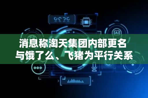 消息称淘天集团内部更名 与饿了么、飞猪为平行关系