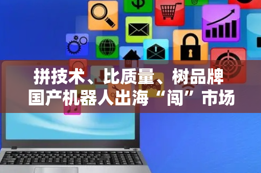 拼技术、比质量、树品牌 国产机器人出海“闯”市场