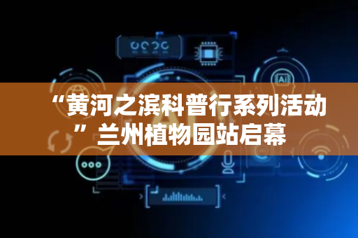 “黄河之滨科普行系列活动”兰州植物园站启幕