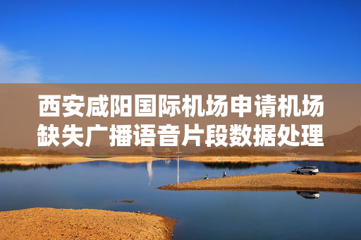 西安咸阳国际机场申请机场缺失广播语音片段数据处理专利，实现对语音片段缺失的智能化提示功能