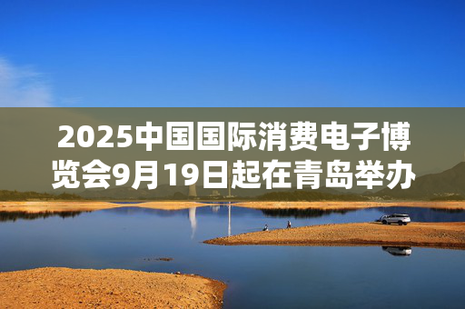 2025中国国际消费电子博览会9月19日起在青岛举办