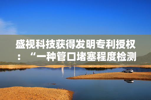 盛视科技获得发明专利授权：“一种管口堵塞程度检测方法”