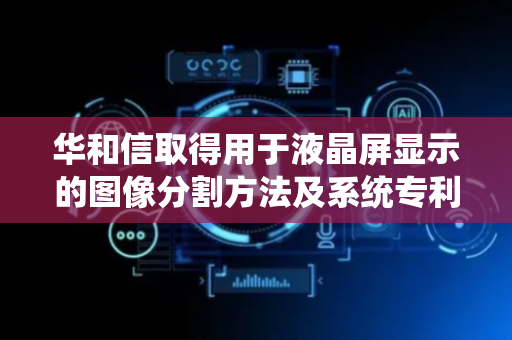 华和信取得用于液晶屏显示的图像分割方法及系统专利