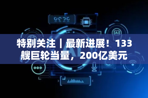 特别关注｜最新进展！133艘巨轮当量，200亿美元