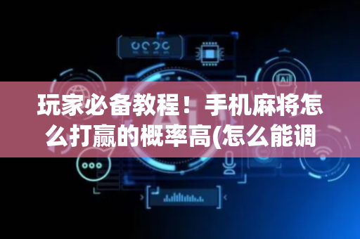 玩家必备教程！手机麻将怎么打赢的概率高(怎么能调好牌)