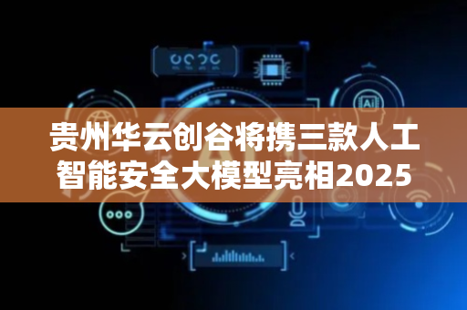 贵州华云创谷将携三款人工智能安全大模型亮相2025数博会