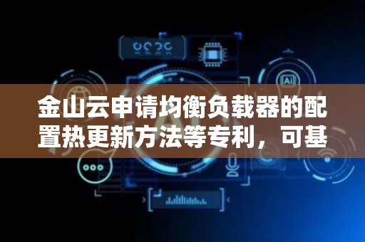 金山云申请均衡负载器的配置热更新方法等专利，可基于配置变更请求对初始动态配置表中的配置数据进行变更
