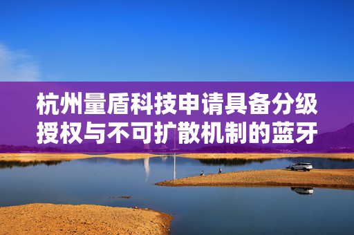 杭州量盾科技申请具备分级授权与不可扩散机制的蓝牙加密模块装置专利，实现离线条件下安全快速复制密钥