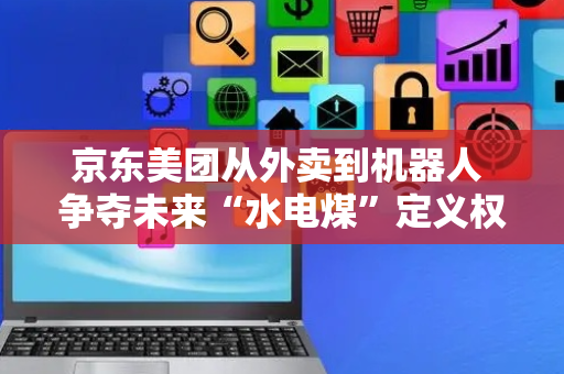 京东美团从外卖到机器人 争夺未来“水电煤”定义权