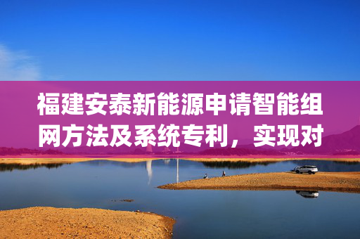 福建安泰新能源申请智能组网方法及系统专利，实现对Zigbee网络进行自适应组网