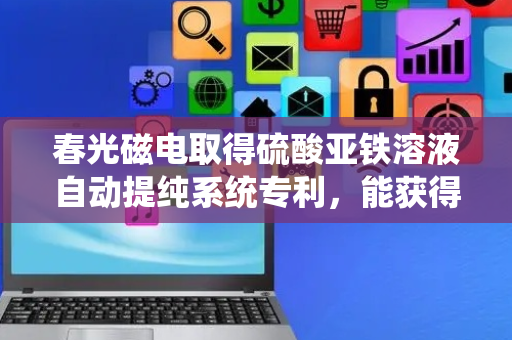 春光磁电取得硫酸亚铁溶液自动提纯系统专利，能获得高纯度的硫酸液体溶液